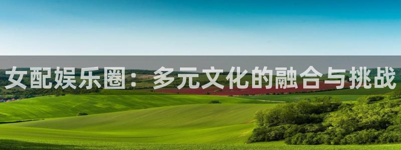 伟德国际betvlctor：女配娱乐圈：多元文化的融合与挑战